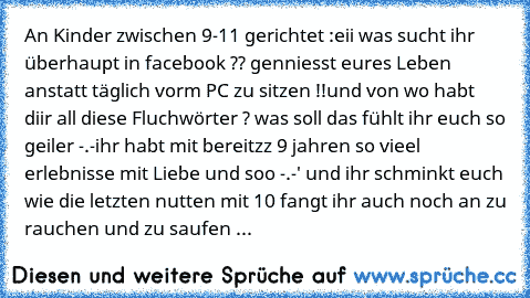 An Kinder zwischen 9-11 gerichtet :
eii was sucht ihr überhaupt in facebook ?? genniesst eures Leben anstatt täglich vorm PC zu sitzen !!
und von wo habt diir all diese Fluchwörter ? was soll das fühlt ihr euch so geiler -.-
ihr habt mit bereitzz 9 jahren so vieel erlebnisse mit Liebe und soo -.-' und ihr schminkt euch wie die letzten nutten 
mit 10 fangt ihr auch noch an zu rauchen und zu sauf...