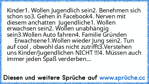 Kinder
1. Wollen Jugendlich sein
2. Benehmen sich schon so
3. Gehen in Facebook
4. Nerven mit diesem anchatten 
 Jugendliche
1. Wollen erwachsen sein
2. Wollen unabhängig sein
3.Wollen Auto fahren
4. Familie Gründen 
               Erwachsene
1.Wollen wieder Jung sein
2. Tun auf cool , obwohl das nicht zutrifft
3.Verstehen uns Kinder/Jugendlichen NICHT !!!
4. Müssen auch immer jeden Spaß verderben...