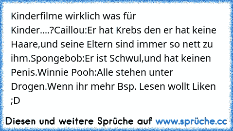 Kinderfilme wirklich was für Kinder....?
Caillou:Er hat Krebs den er hat keine Haare,und seine Eltern sind immer so nett zu ihm.
Spongebob:Er ist Schwul,und hat keinen Penis.
Winnie Pooh:Alle stehen unter Drogen.
Wenn ihr mehr Bsp. Lesen wollt Liken ;D