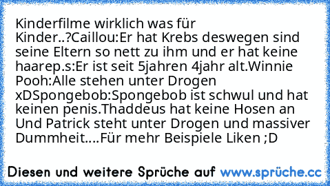 Kinderfilme wirklich was für Kinder..?
Caillou:Er hat Krebs deswegen sind seine Eltern so nett zu ihm und er hat keine haare
p.s:Er ist seit 5jahren 4jahr alt.
Winnie Pooh:Alle stehen unter Drogen xD
Spongebob:Spongebob ist schwul und hat keinen penis.Thaddeus hat keine Hosen an Und Patrick steht unter Drogen und massiver Dummheit....
Für mehr Beispiele Liken ;D