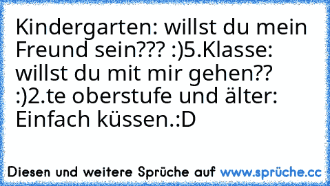 Kindergarten: willst du mein Freund sein??? :)
5.Klasse: willst du mit mir gehen?? :)
2.te oberstufe und älter: Einfach küssen.:D ♥