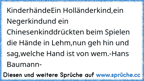 Kinderhände
Ein Holländerkind,
ein Negerkind
und ein Chinesenkind
drückten beim Spielen die Hände in Lehm,
nun geh hin und sag,
welche Hand ist von wem.
-Hans Baumann-