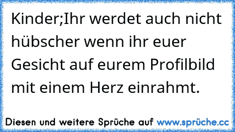 Kinder;
Ihr werdet auch nicht hübscher wenn ihr euer Gesicht auf eurem Profilbild mit einem Herz einrahmt.