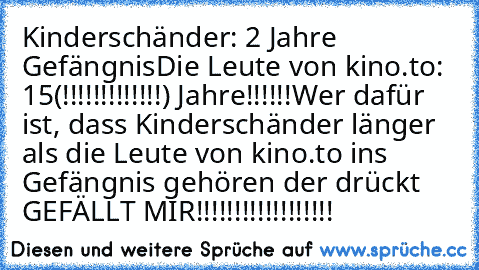 Kinderschänder: 2 Jahre Gefängnis
Die Leute von kino.to: 15(!!!!!!!!!!!!!) Jahre!!!!!!
Wer dafür ist, dass Kinderschänder länger als die Leute von kino.to ins Gefängnis gehören der drückt GEFÄLLT MIR!!!!!!!!!!!!!!!!!!