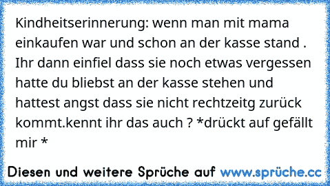 Kindheitserinnerung: wenn man mit mama einkaufen war und schon an der kasse stand . Ihr dann einfiel dass sie noch etwas vergessen hatte du bliebst an der kasse stehen und hattest angst dass sie nicht rechtzeitg zurück kommt.
kennt ihr das auch ? *drückt auf gefällt mir *