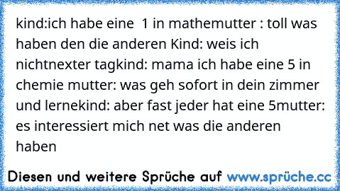 kind:
ich habe eine  1 in mathe
mutter : toll was haben den die anderen 
Kind: weis ich nicht
nexter tag
kind: mama ich habe eine 5 in chemie 
mutter: was geh sofort in dein zimmer und lerne
kind: aber fast jeder hat eine 5
mutter: es interessiert mich net was die anderen haben