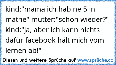 kind:"mama ich hab ne 5 in mathe" mutter:"schon wieder?" kind:"ja, aber ich kann nichts dafür facebook hält mich vom lernen ab!"