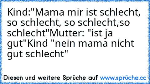 Kind:"Mama mir ist schlecht, so schlecht, so schlecht,so schlecht"
Mutter: "ist ja gut"
Kind "nein mama nicht gut schlecht"