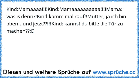 Kind:Mamaaaa!!!!
Kind:Mamaaaaaaaaaa!!!!
Mama:" was is denn?!
Kind:komm mal rauf!!
Mutter, ja ich bin oben...und jetzt??!!!
Kind: kannst du bitte die Tür zu machen??
:D