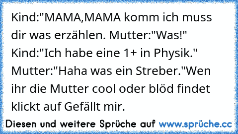 Kind:"MAMA,MAMA komm ich muss dir was erzählen.
 Mutter:"Was!"
 Kind:"Ich habe eine 1+ in Physik."
 Mutter:"Haha was ein Streber."
Wen ihr die Mutter cool oder blöd findet klickt auf Gefällt mir.