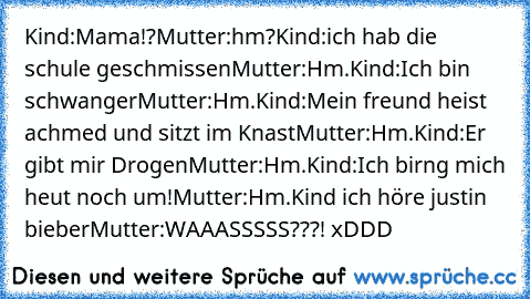 Kind:Mama!?
Mutter:hm?
Kind:ich hab die schule geschmissen
Mutter:Hm.
Kind:Ich bin schwanger
Mutter:Hm.
Kind:Mein freund heist achmed und sitzt im Knast
Mutter:Hm.
Kind:Er gibt mir Drogen
Mutter:Hm.
Kind:Ich birng mich heut noch um!
Mutter:Hm.
Kind ich höre justin bieber
Mutter:WAAASSSSS???! xDDD