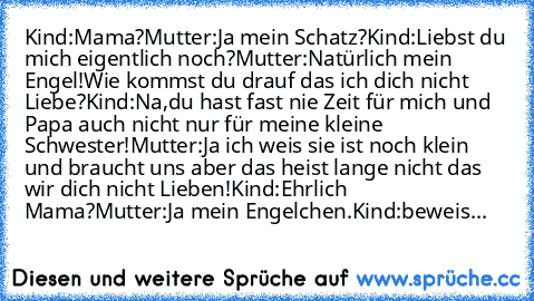 Kind:Mama?
Mutter:Ja mein Schatz?
Kind:Liebst du mich eigentlich noch?
Mutter:Natürlich mein Engel!Wie kommst du drauf das ich dich nicht Liebe?
Kind:Na,du hast fast nie Zeit für mich und Papa auch nicht nur für meine kleine Schwester!
Mutter:Ja ich weis sie ist noch klein und braucht uns aber das heist lange nicht das wir dich nicht Lieben!
Kind:Ehrlich Mama?
Mutter:Ja mein Engelchen.
Kind:bew...