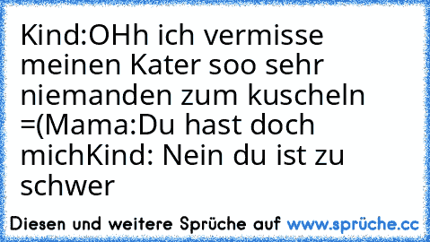 Kind:OHh ich vermisse meinen Kater soo sehr niemanden zum kuscheln =(
Mama:Du hast doch mich
Kind: Nein du ist zu schwer