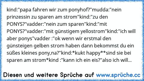 kind:"papa fahren wir zum ponyhof?"
mudda:"nein prinzessin zu sparen am strom"
kind:"zu den PONYS?"
vadder:"nein zum sparen"
kind:"mit PONYS?"
vadder:"mit günstigem yellostrom"
kind:"ich will aber ponys"
vadder :"ok wenn wir erstmal den günsteigen gelben strom haben dann bekommst du ein süßes kleines pony,na?"
kind:*kukt happy*
*sind sie bei sparen am strom*
kind :"kann ich ein eis?"
also ich w...