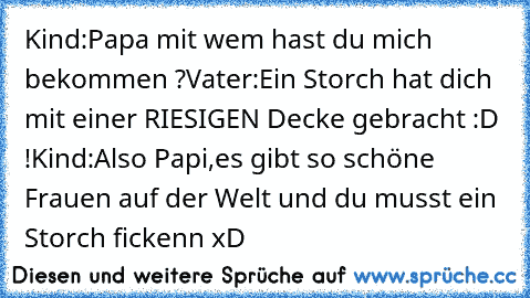 Kind:Papa mit wem hast du mich bekommen ?
Vater:Ein Storch hat dich mit einer RIESIGEN Decke gebracht :D !
Kind:Also Papi,es gibt so schöne Frauen auf der Welt und du musst ein Storch fickenn xD