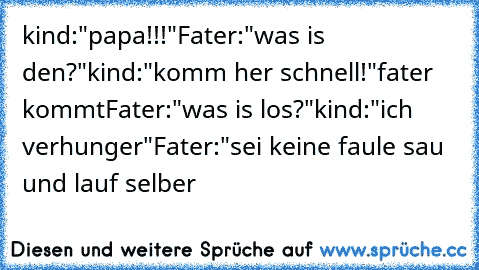 kind:"papa!!!"
Fater:"was is den?"
kind:"komm her schnell!"
fater kommt
Fater:"was is los?"
kind:"ich verhunger"
Fater:"sei keine faule sau und lauf selber