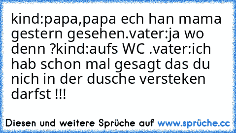 kind:papa,papa ech han mama gestern gesehen.
vater:ja wo denn ?
kind:auf´s WC .
vater:ich hab schon mal gesagt das du nich in der dusche versteken darfst !!!