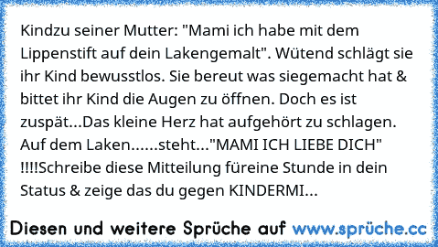 Kind
zu seiner Mutter: "Mami ich habe mit dem Lippenstift auf dein Laken
gemalt". Wütend schlägt sie ihr Kind bewusstlos. Sie bereut was sie
gemacht hat & bittet ihr Kind die Augen zu öffnen. Doch es ist zu
spät...Das kleine Herz hat aufgehört zu schlagen. Auf dem Laken
......steht..."MAMI ICH LIEBE DICH" !!!!Schreibe diese Mitteilung für
eine Stunde in dein Status & zeige das du gegen KINDERMI...