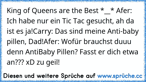 King of Queens are the Best *__* ♥
Afer: Ich habe nur ein Tic Tac gesucht, ah da ist es ja!
Carry: Das sind meine Anti-baby pillen, Dad!
Afer: Wofür brauchst duuu denn AntiBaby Pillen? Fasst er dich etwa an??? 
xD zu geil!