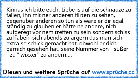 Kinnas ich bitte euch: Liebe is auf die schnauze zu fallen, ihn mit ner anderen flirten zu sehen, gegenüber anderen so tun als wäre er dir egal, ständig zu glauben er hätte ne andere, nich aufgeregt vor nem treffen zu sein sondern schiss zu haben, sich abends zu ärgern das man sich extra so schick gemacht hat, obwohl er dich garnich gesehen hat, seine Nummer von " süßer ♥ " zu " wixxer" zu ände...