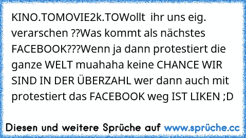 KINO.TO
MOVIE2k.TO
Wollt  ihr uns eig. verarschen ??
Was kommt als nächstes FACEBOOK???
Wenn ja dann protestiert die ganze WELT muahaha keine CHANCE WIR SIND IN DER ÜBERZAHL wer dann auch mit protestiert das FACEBOOK weg IST LIKEN ;D