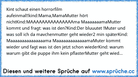 Kint schaut einen horrorfilm aufeinmal!!
kind:Mama,Mama
Mutter hört nicht
Kind:MAAAAAAAAAAAAAAAma Maaaaaaama
Mutter kommt und fragt: was ist den?
Kind:Der bluuutet !
Muter und was soll ich da mavchen
mutter geht wieder
2 min später
Kind: Maaaaaaaaaaaaaaama Maaaaaaaaaaaaama
Muter kommt wieder und fagt was ist den jetzt schon wieder
Kind: warum warum gibt die puppe ihm kein pflaster
Mutter geht w...