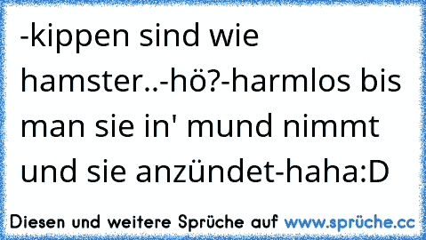 -kippen sind wie hamster..
-hö?
-harmlos bis man sie in' mund nimmt und sie anzündet
-haha
:D