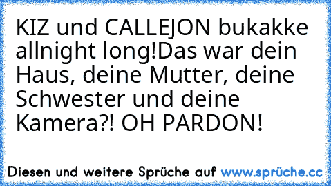 KIZ und CALLEJON bukakke allnight long!
Das war dein Haus, deine Mutter, deine Schwester und deine Kamera?! OH PARDON!