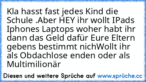 Kla hasst fast jedes Kind die Schule .
Aber HEY ihr wollt IPads Iphones Laptops woher habt ihr dann das Geld dafür Eure Eltern gebens bestimmt nich
Wollt ihr als Obdachlose enden oder als Multimilionär