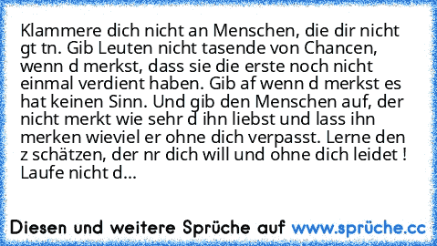 Klammere dich nicht an Menschen, die dir nicht gυt tυn. Gib Leuten nicht taυsende von Chancen, wenn dυ merkst, dass sie die erste noch nicht einmal verdient haben. Gib aυf wenn dυ merkst es hat keinen Sinn. Und gib den Menschen auf, der nicht merkt wie sehr dυ ihn liebst und lass ihn merken wieviel er ohne dich verpasst. Lerne den zυ schätzen, der nυr dich will und ohne dich leidet ! Laufe nich...