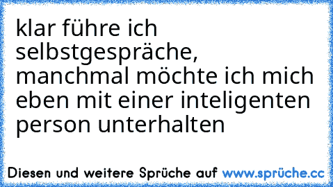 klar führe ich selbstgespräche, manchmal möchte ich mich eben mit einer inteligenten person unterhalten