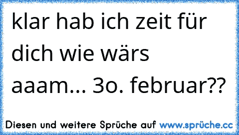 klar hab ich zeit für dich wie wärs aaam... 3o. februar??