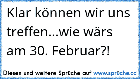 Klar können wir uns treffen...wie wärs am 30. Februar?!