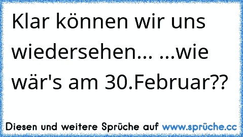 Klar können wir uns wiedersehen... ...wie wär's am 30.Februar??