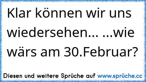 Klar können wir uns wiedersehen... ...wie wär´s am 30.Februar?