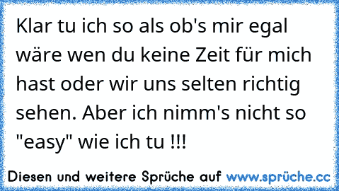 Klar tu ich so als ob's mir egal wäre wen du keine Zeit für mich hast oder wir uns selten richtig sehen. Aber ich nimm's nicht so "easy" wie ich tu !!!