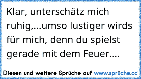 Klar, unterschätz mich ruhig,...umso lustiger wirds für mich, denn du spielst gerade mit dem Feuer....