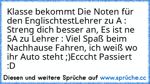 Klasse bekommt Die Noten für den Englischtest
Lehrer zu A : Streng dich besser an, Es ist ne 5
A zu Lehrer : Viel Spaß beim Nachhause Fahren, ich weiß wo ihr Auto steht ;)
Ecccht Passiert :D