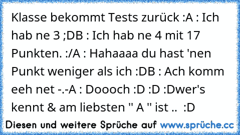 Klasse bekommt Tests zurück :
A : Ich hab ne 3 ;D
B : Ich hab ne 4 mit 17 Punkten. :/
A : Hahaaaa du hast 'nen Punkt weniger als ich :D
B : Ach komm eeh net -.-
A : Doooch :D :D :D
wer's kennt & am liebsten '' A '' ist ..  :D