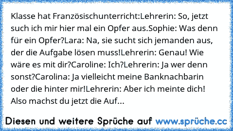 Klasse hat Französischunterricht:
Lehrerin: So, jetzt such ich mir hier mal ein Opfer aus.
Sophie: Was denn für ein Opfer?
Lara: Na, sie sucht sich jemanden aus, der die Aufgabe lösen muss!
Lehrerin: Genau! Wie wäre es mit dir?
Caroline: Ich?
Lehrerin: Ja wer denn sonst?
Carolina: Ja vielleicht meine Banknachbarin oder die hinter mir!
Lehrerin: Aber ich meinte dich! Also machst du jetzt die Auf...