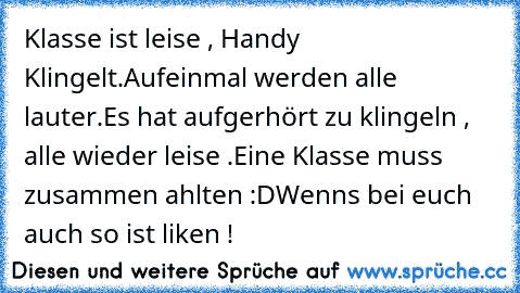 Klasse ist leise , Handy Klingelt.
Aufeinmal werden alle lauter.
Es hat aufgerhört zu klingeln , alle wieder leise .
Eine Klasse muss zusammen ahlten :D
Wenns bei euch auch so ist liken !