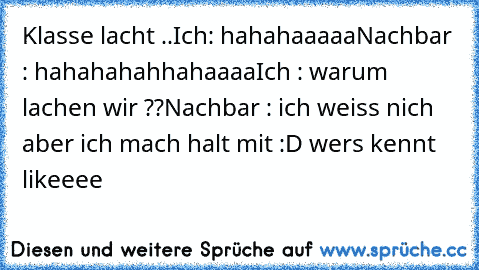 Klasse lacht ..
Ich: hahahaaaaa
Nachbar : hahahahahhahaaaa
Ich : warum lachen wir ??
Nachbar : ich weiss nich aber ich mach halt mit :D 
wers kennt likeeee