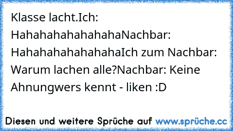 Klasse lacht.
Ich: Hahahahahahahaha
Nachbar: Hahahahahahahaha
Ich zum Nachbar: Warum lachen alle?
Nachbar: Keine Ahnung
wers kennt - liken :D