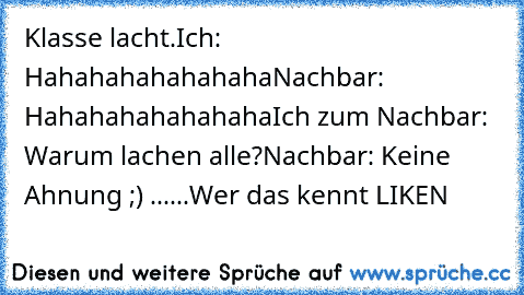 Klasse lacht.
Ich: Hahahahahahahaha
Nachbar: Hahahahahahahaha
Ich zum Nachbar: Warum lachen alle?
Nachbar: Keine Ahnung ;) ...
...
Wer das kennt LIKEN ♥