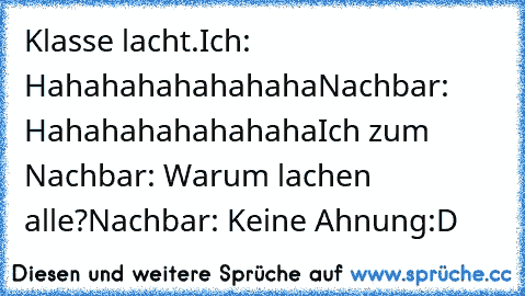 Klasse lacht.
Ich: Hahahahahahahaha
Nachbar: Hahahahahahahaha
Ich zum Nachbar: Warum lachen alle?
Nachbar: Keine Ahnung
:D