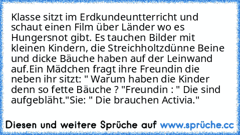 Klasse sitzt im Erdkundeuntterricht und schaut einen Film über Länder wo es Hungersnot gibt. Es tauchen Bilder mit kleinen Kindern, die Streichholtzdünne Beine und dicke Bäuche haben auf der Leinwand auf.
Ein Mädchen fragt ihre Freundin die neben ihr sitzt: " Warum haben die Kinder denn so fette Bäuche ? "
Freundin : " Die sind aufgebläht."
Sie: " Die brauchen Activia."