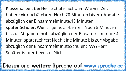 Klassenarbeit bei Herr Schäfer:
Schüler: Wie viel Zeit haben wir noch?
Lehrer: Noch 20 Minuten bis zur Abgabe abzüglich der Einsammelminute.
15 Minuten später:
Schüler: Wie lange noch?
Lehrer: Noch 5 Minuten bis zur Abgabeminute abzüglich der Einsammelminute.
4 Minuten später
Lehrer: Noch eine Minute bis zur Abgabe abzüglich der Einsammelminute
Schüler : ?????
Herr Schäfer ist der beeeste..Nich...