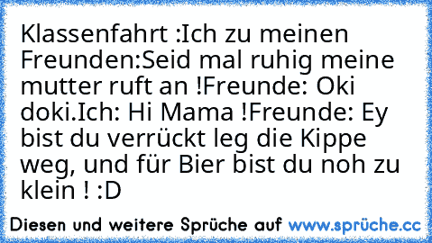 Klassenfahrt :
Ich zu meinen Freunden:
Seid mal ruhig meine mutter ruft an !
Freunde: Oki doki.
Ich: Hi Mama !
Freunde: Ey bist du verrückt leg die Kippe weg, und für Bier bist du noh zu klein ! 
:D