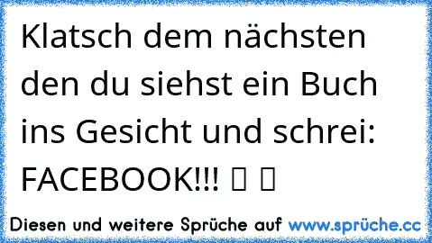 Klatsch dem nächsten den du siehst ein Buch ins Gesicht und schrei: FACEBOOK!!! ツ ツ