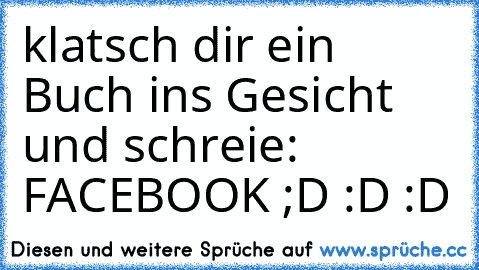 klatsch dir ein Buch ins Gesicht und schreie: FACEBOOK ;D :D :D